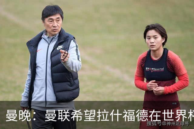 曼晚：曼联希望拉什福德在世界杯尽可能表现出色，这有助于出售他